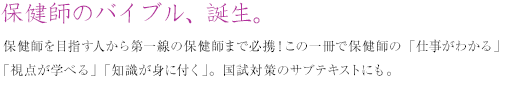 保健師のバイブル、誕生。保健師を目指す人から第一線の保健師まで必携!この一冊で保健師の「仕事がわかる」「視点が学べる」「知識が身に付く」。国試対策のサブテキストにも。